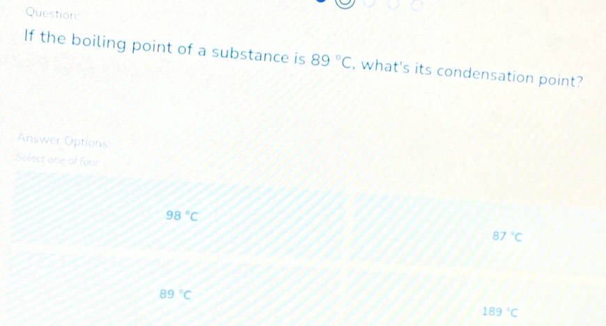 Question
If the boiling point of a substance is 89°C , what's its condensation point?
Answer Options
Select one of four
98°C
87°C
89°C
189°C