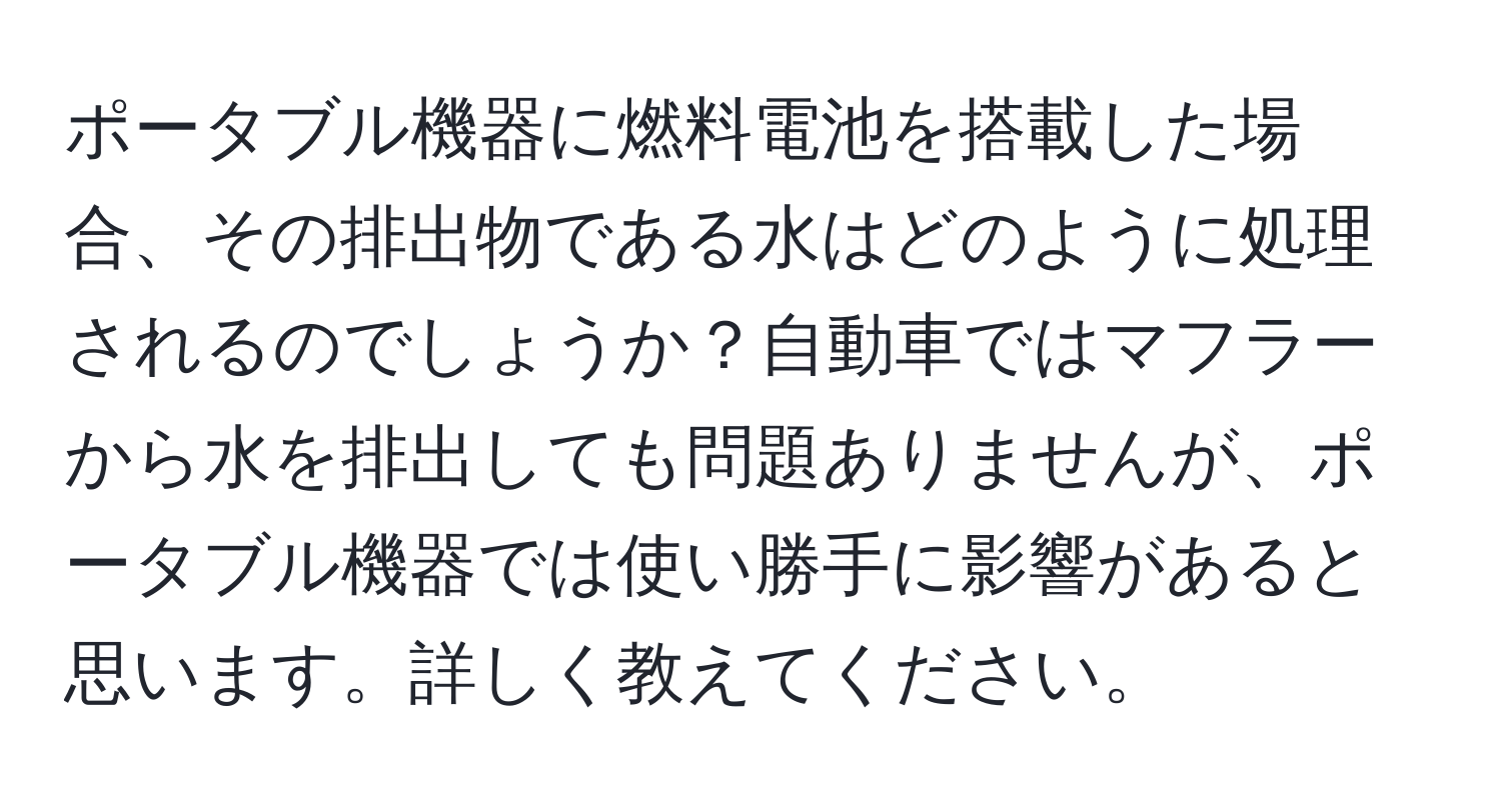 ポータブル機器に燃料電池を搭載した場合、その排出物である水はどのように処理されるのでしょうか？自動車ではマフラーから水を排出しても問題ありませんが、ポータブル機器では使い勝手に影響があると思います。詳しく教えてください。