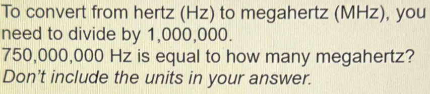 To convert from hertz (Hz) to megahertz (MHz), you 
need to divide by 1,000,000.
750,000,000 Hz is equal to how many megahertz? 
Don't include the units in your answer.