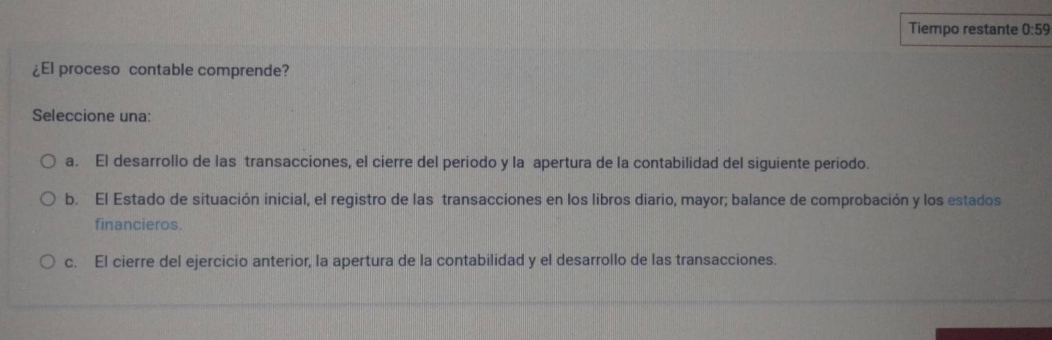 Tiempo restante 0:59
¿El proceso contable comprende?
Seleccione una:
a. El desarrollo de las transacciones, el cierre del periodo y la apertura de la contabilidad del siguiente periodo.
b. El Estado de situación inicial, el registro de las transacciones en los libros diario, mayor; balance de comprobación y los estados
financieros.
c. El cierre del ejercicio anterior, la apertura de la contabilidad y el desarrollo de las transacciones.