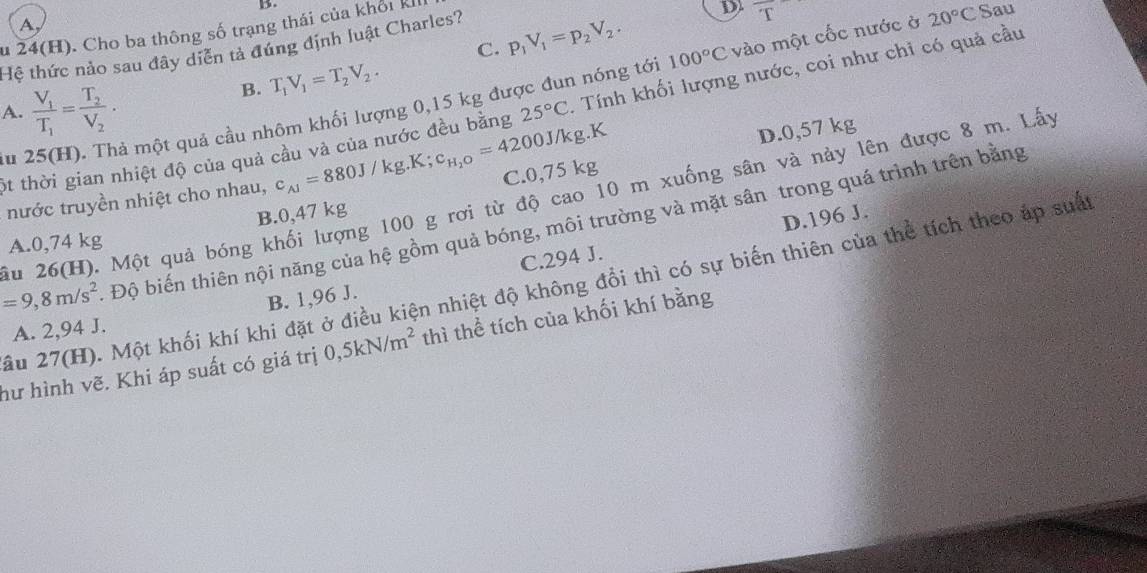 A,
u 24(H). Cho ba thông số trạng thái của khổi kh
C. p_1V_1=p_2V_2.
Hệ thức nảo sau đây diễn tả đúng định luật Charles?
D. T
B. T_1V_1=T_2V_2.
một quả cầu nhôm khối lượng 0,15 kg được đun nóng tới 100°C vào một cốc nước ở 20°C Sau
A. frac V_1T_1=frac T_2V_2.
25°C
ột thời gian nhiệt độ của quả cầu và của nước đều bằng c_A1=880J/kg.K;c_H_2O=4200J/kg.K. Tính khối lượng nước, coi như chỉ có quả cầu
C.0,75 kg D.0,57 kg
lu 2
ầu 26(H). Một quả bóng khối lượng 100 g rơi từ độ cao 10 m xuống sân và này lên được 8 m. Lấy
nước truyền nhiệt cho nhau,
B.0,47 kg
D.196 J.
=9,8m/s^2 Độ biến thiên nội năng của hệ gồm quả bóng, môi trường và mặt sân trong quá trình trên bằng
A.0,74 kg
B. 1,96 J. C.294 J.
ầu 27(H). Một khối khí khi đặt ở điều kiện nhiệt độ không đổi thì có sự biến thiên của thể tích theo áp suất
A. 2,94 J.
hư hình vẽ. Khi áp suất có giá trị 0,5kN/m^2 thì thể tích của khối khí bằng