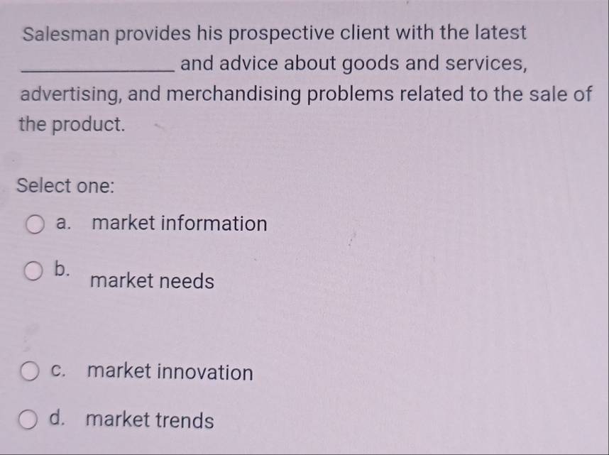 Salesman provides his prospective client with the latest
_and advice about goods and services,
advertising, and merchandising problems related to the sale of
the product.
Select one:
a. market information
b. market needs
c. market innovation
d. market trends