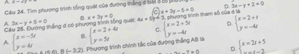 A x-2y=4
Câu 24. Tìm phương trình tổng quát của đường thắng đ biết 3 28 pUI 3x-y+2=0
a x+3y-5=0
D.
A Cầu 25, Đường thắng d có phương trình tổng quát B. x+3y=0 4x+5y=3 , phương trình tham số của d là
3x-y+5=0
B. beginarrayl x=2+4t y=5tendarray. C. beginarrayl x=2+5t y=-4tendarray. D. beginarrayl x=2+t y=-4tendarray.
A beginarrayl x=-5t y=4tendarray. (5,6),B(-3,2) ). Phương trình chính tắc của đường thắng AB là beginarrayl x=2t+5 ·s t-2endarray.
-7=0 D.