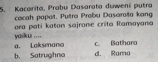 Kacarita, Prabu Dasarata duwení putra
cacah papat. Putra Prabu Dasarata kang
ora pati katon sajrone crita Ramayana
yaiku ....
a. Laksmana c. Bathara
b. Satrughna d. Rama