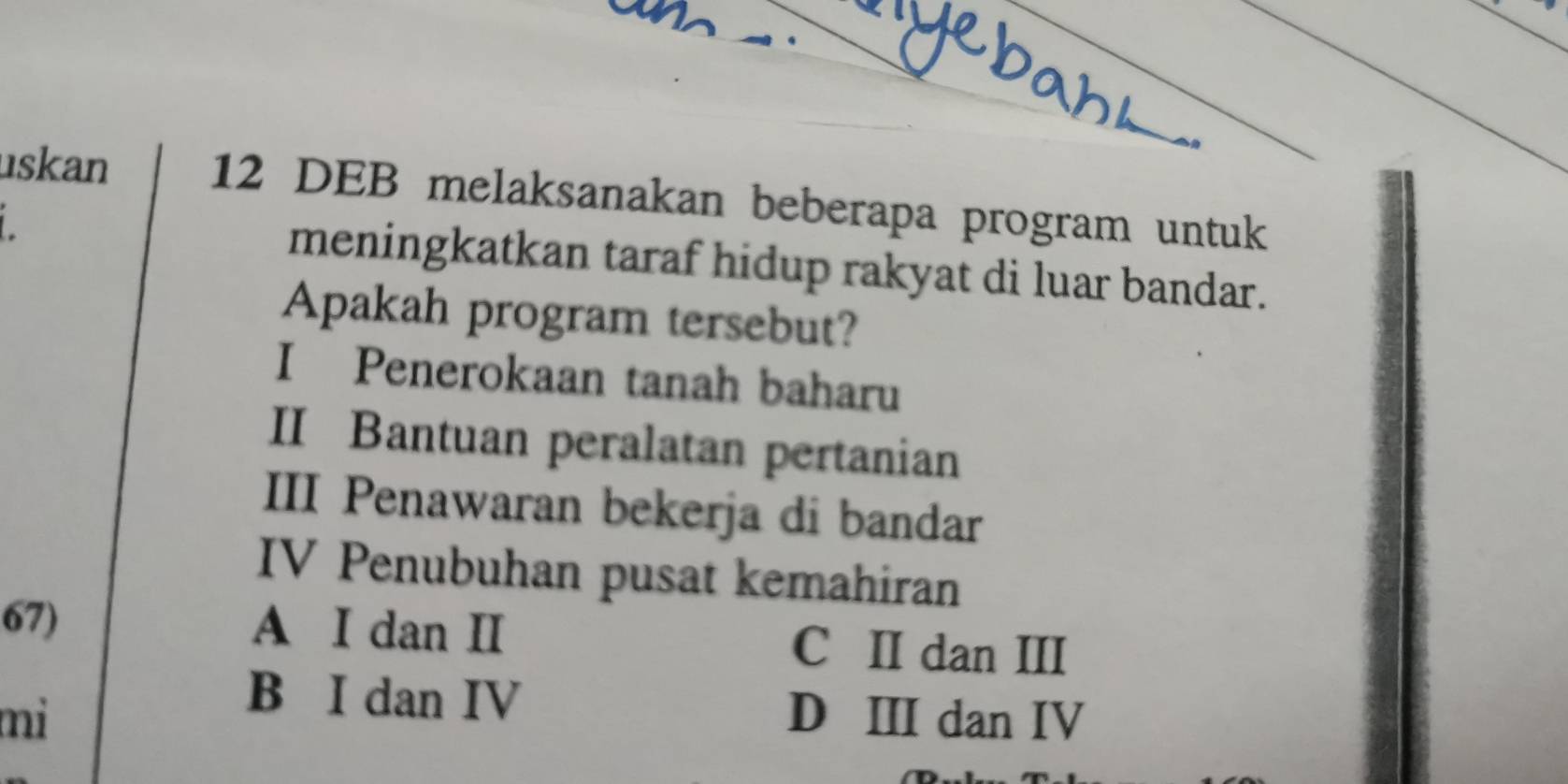 uskan 12 DEB melaksanakan beberapa program untuk
meningkatkan taraf hidup rakyat di luar bandar.
Apakah program tersebut?
I Penerokaan tanah baharu
II Bantuan peralatan pertanian
III Penawaran bekerja di bandar
IV Penubuhan pusat kemahiran
67) A I dan II C II dan III
B I dan IV
mi D III dan IV