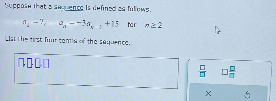 Suppose that a sequence is defined as follows.
a_1=7, a_n=-3a_n-1+15 for n≥ 2
List the first four terms of the sequence.
 □ /□   □  □ /□  
X