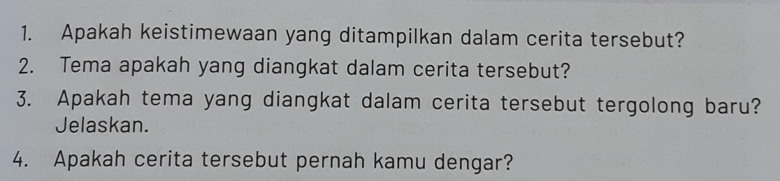 Apakah keistimewaan yang ditampilkan dalam cerita tersebut? 
2. Tema apakah yang diangkat dalam cerita tersebut? 
3. Apakah tema yang diangkat dalam cerita tersebut tergolong baru? 
Jelaskan. 
4. Apakah cerita tersebut pernah kamu dengar?