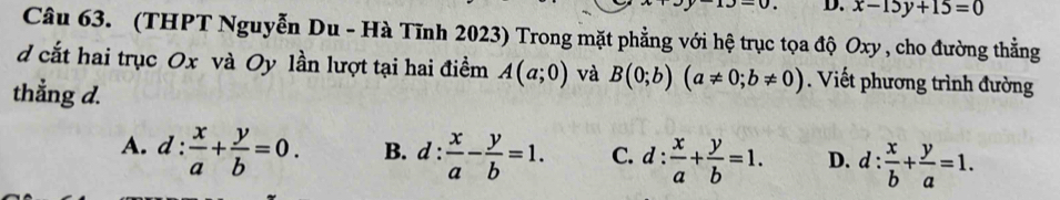 x-15y+15=0
Câu 63. (THPT Nguyễn Du - Hà Tĩnh 2023) Trong mặt phẳng với hệ trục tọa độ Oxy , cho đường thẳng
d cắt hai trục Ox và Oy lần lượt tại hai điềm A(a;0) và B(0;b)(a!= 0;b!= 0). Viết phương trình đường
thẳng d.
A. d: x/a + y/b =0. B. d: x/a - y/b =1. C. d: x/a + y/b =1. D. d: x/b + y/a =1.