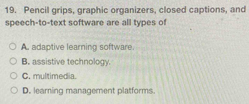 Pencil grips, graphic organizers, closed captions, and
speech-to-text software are all types of
A. adaptive learning software.
B. assistive technology.
C. multimedia.
D. learning management platforms.