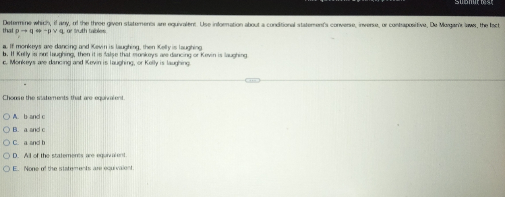 Süßmit test
Determine which, if any, of the three given statements are equivalent. Use information about a conditional statement's converse, inverse, or contrapositive, De Morgan's laws, the fact
that pto qLeftrightarrow ~p ∨ q, or truth tables.
a. If monkeys are dancing and Kevin is laughing, then Kelly is laughing.
b. If Kelly is not laughing, then it is false that monkeys are dancing or Kevin is laughing
c. Monkeys are dancing and Kevin is laughing, or Kelly is laughing.
Choose the statements that are equivalent.
A. b and c
B. a and c
C. a and b
D. All of the statements are equivalent.
E. None of the statements are equivalent.