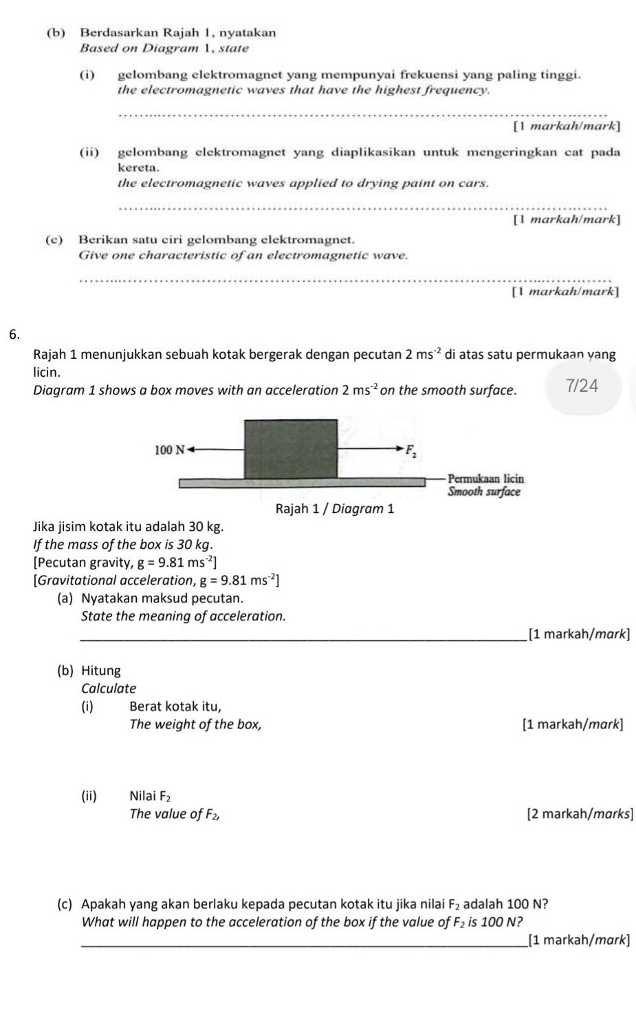 Berdasarkan Rajah 1, nyatakan
Based on Diagram 1, state
(i) gelombang elektromagnet yang mempunyai frekuensi yang paling tinggi.
the electromagnetic waves that have the highest frequency.
_
[1 markah/mark]
(ii) gelombang elektromagnet yang diaplikasikan untuk mengeringkan cat pada
kereta.
the electromagnetic waves applied to drying paint on cars.
_
[1 markah/mark]
(c) Berikan satu ciri gelombang elektromagnet.
Give one characteristic of an electromagnetic wave.
_
[1 markah/mark]
6.
Rajah 1 menunjukkan sebuah kotak bergerak dengan pecutan 2ms^(-2) di atas satu permukaan yang
licin.
Diagram 1 shows a box moves with an acceleration 2ms^(-2) on the smooth surface. 7/24
Jika jisim kotak itu adalah 30 kg.
If the mass of the box is 30 kg.
[Pecutan gravity, g=9.81ms^(-2)]
[Gravitational acceleration, g=9.81ms^(-2)]
(a) Nyatakan maksud pecutan.
State the meaning of acceleration.
_[1 markah/mɑrk]
(b) Hitung
Calculate
(i) Berat kotak itu,
The weight of the box, [1 markah/mɑrk]
(ii) Nilai F_2
The value of F_2, [2 markah/marks]
(c) Apakah yang akan berlaku kepada pecutan kotak itu jika nilai F_2 adalah 100 N?
What will happen to the acceleration of the box if the value of F_2 is 100 N?
_[1 markah/mɑrk]