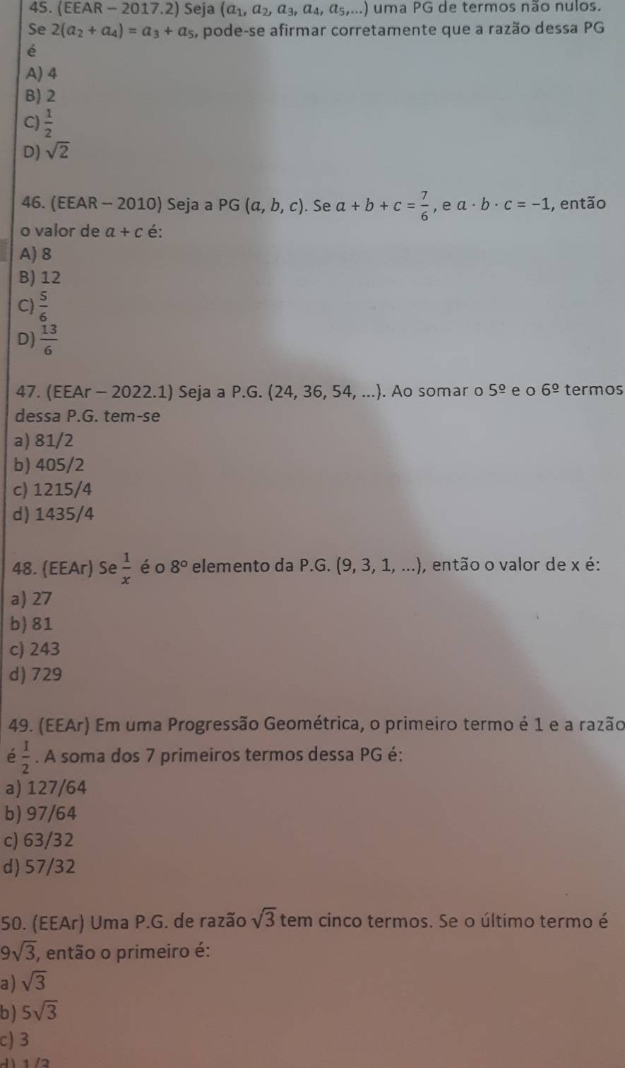 (EEAR - 2017.2) Seja (a_1,a_2,a_3,a_4,a_5,...) uma PG de termos não nulos.
Se 2(a_2+a_4)=a_3+a_5 , pode-se afirmar corretamente que a razão dessa PG
é
A) 4
B) 2
C)  1/2 
D) sqrt(2)
46. (EEAR - 2010) Seja a PG(a,b,c). Se a+b+c= 7/6  , e a· b· c=-1 , então
o valor de a+c é:
A) 8
B) 12
C)  5/6 
D)  13/6 
47. X. Ao somar o 5^(_ circ) e o 6^(_ circ) termos
EAr - 2022.1) Seja a P.G. (24,36,54,...)
dessa P.G. tem-se
a) 81/2
b) 405/2
c) 1215/4
d) 1435/4
48. (EEAr) Se  1/x  éo 8° elemento da P.G. (9,3,1,...) , então o valor de x é:
a) 27
b) 81
c) 243
d) 729
49. (EEAr) Em uma Progressão Geométrica, o primeiro termo é 1 e a razão
é  1/2 . A soma dos 7 primeiros termos dessa PG é:
a) 127/64
b) 97/64
c) 63/32
d) 57/32
50. (EEAr) Uma P.G. de razão sqrt(3) tem cinco termos. Se o último termo é
9sqrt(3), então o primeiro é:
a) sqrt(3)
b ) 5sqrt(3)
c) 3