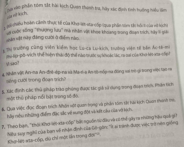 Dựa vào phần tóm tắt hài kịch Quan thanh tra, hãy xác định tình huống hiểu lầm 
của vở kịch. 
2. Đổi chiếu hoàn cảnh thực tế của Khơ-lét-xta-cốp (qua phần tóm tắt hồi II của vở kịch) 
với cuộc sống “thượng lưu” mà nhân vật khoe khoang trong đoạn trích, hãy lí giải 
nhân vật này đáng cười ở điểm nào. 
3. Thị trưởng cùng viên kiểm học Lu-ca Lu-kích, trưởng viện tế bần Ác-tê-mi 
Phi-líp-pô-vích thể hiện thái độ thế nào trước sự khoác lác, ra oai của Khơ-lét-xta-cốp? 
Vi sao? 
4. Nhân vật An-na An-đrê-ép-na và Ma-ri-a An-tô-nốp-na đóng vai trò gì trong việc tạo ra 
tiếng cười trong đoạn trích? 
5, Xác định các thủ pháp trào phúng được tác giả sử dụng trong đoạn trích. Phân tích 
một thủ pháp nổi bật trong số đó. 
6. Qua việc đọc đoạn trích Nhân vật quan trọng và phần tóm tắt hài kịch Quan thanh tra, 
hãy nêu những điểm đặc sắc về xung đột và kết cấu của vở kịch. 
7. Theo bạn, “thói Khơ-lét-xta-cốp” bắt nguồn từ đâu và có thể gây ra những hậu quả gì? 
Nêu suy nghĩ của bạn về nhận định của Gô-gôn: “Ít ai tránh được việc trở nên giống 
Khơ-lét-xta-cốp, dù chỉ một lần trong đời''²).