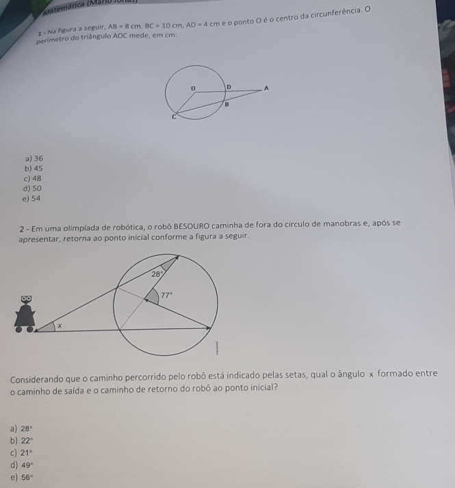 Matemática (Maro Jona
1 - Na figura a seguir, AB=8cm,BC=10cm,AD=4cm e o ponto O é o centro da circunferência. O
perímetro do triângulo AOC mede, em cm:
a) 36
b) 45
c) 48
d) 50
e) 54
2 - Em uma olimpíada de robótica, o robô BESOURO caminha de fora do círculo de manobras e, após se
apresentar, retorna ao ponto inicial conforme a figura a seguir.
Considerando que o caminho percorrido pelo robô está indicado pelas setas, qual o ângulo x formado entre
o caminho de saída e o caminho de retorno do robô ao ponto inicial?
a) 28°
b) 22°
c) 21°
d) 49°
e) 56°