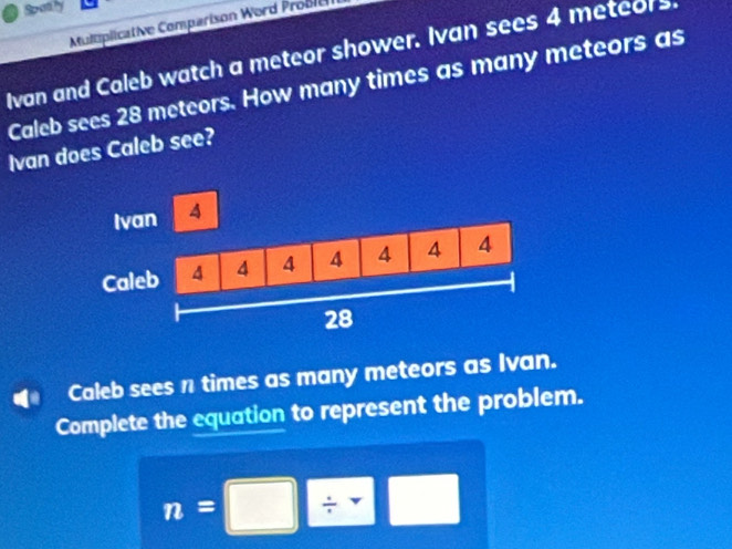 Spatly 
Mulmplicative Comparison Word Probl 
Ivan and Caleb watch a meteor shower. Ivan sees 4 meteors. 
Caleb sees 28 meteors. How many times as many meteors as 
Ivan does Caleb see? 
Caleb sees n times as many meteors as Ivan. 
Complete the equation to represent the problem.
n=□ / □