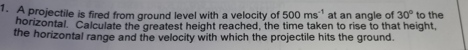 A projectile is fired from ground level with a velocity of 500ms^(-1) at an angle of 30° to the 
horizontal. Calculate the greatest height reached, the time taken to rise to that height, 
the horizontal range and the velocity with which the projectile hits the ground.