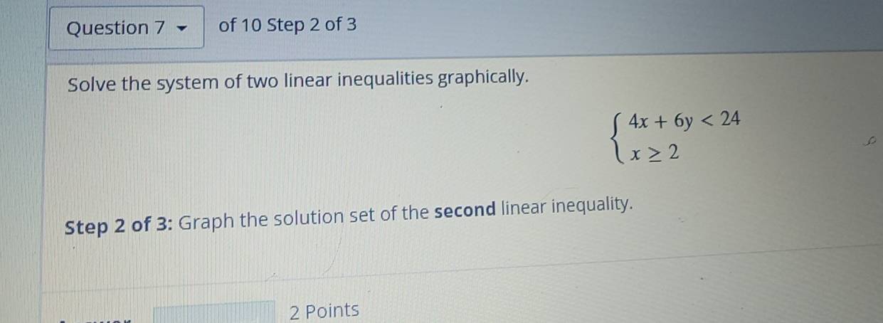 Solve the system of two linear inequalities graphically.
beginarrayl 4x+6y<24 x≥ 2endarray.
Step 2 of 3: Graph the solution set of the second linear inequality. 
2 Points