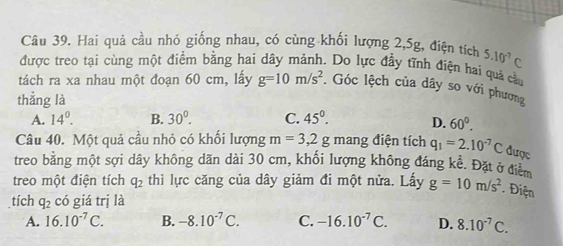 Hai quả cầu nhỏ giống nhau, có cùng khối lượng 2, 5g, điện tích 5.10^(-7)C
được treo tại cùng một điểm bằng hai dây mảnh. Do lực đầy tĩnh điện hai quả cầu
tách ra xa nhau một đoạn 60 cm, lấy g=10m/s^2. Góc lệch của dây so với phương
thắng là
A. 14^0. B. 30^0. C. 45°.
D. 60^0. 
Câu 40. Một quả cầu nhỏ có khối lượng m=3,2g mang điện tích q_1=2.10^(-7)C được
treo bằng một sợi dây không dãn dài 30 cm, khổi lượng không đáng kể. Đặt ở điểm
treo một điện tích q_2 thì lực căng của dây giảm đi một nửa. Lấy g=10m/s^2 * Điện
tích q_2 có giá trị là
A. 16.10^(-7)C. B. -8.10^(-7)C. C. -16.10^(-7)C. D. 8.10^(-7)C.