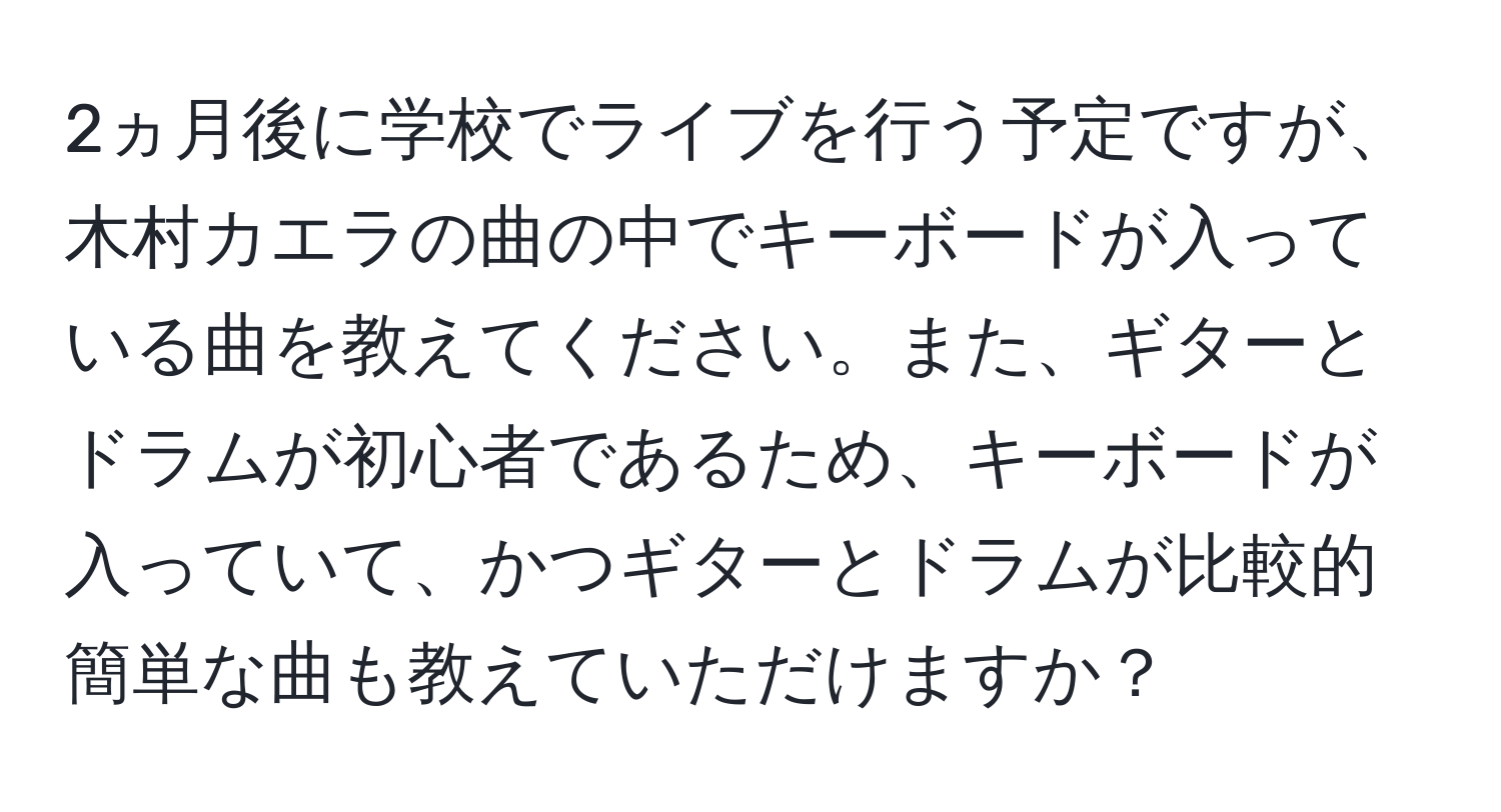 2ヵ月後に学校でライブを行う予定ですが、木村カエラの曲の中でキーボードが入っている曲を教えてください。また、ギターとドラムが初心者であるため、キーボードが入っていて、かつギターとドラムが比較的簡単な曲も教えていただけますか？