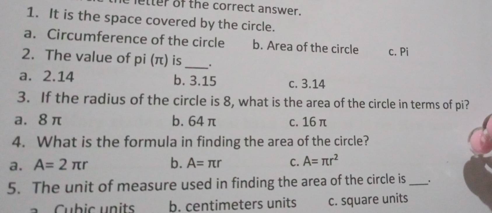 letter of the correct answer.
1. It is the space covered by the circle.
a. Circumference of the circle b. Area of the circle c. Pi
2. The value of pi (π) is _.
a. 2.14 b. 3.15
c. 3.14
3. If the radius of the circle is 8, what is the area of the circle in terms of pi?
a. 8 π b. 64 π c. 16 π
4. What is the formula in finding the area of the circle?
a. A=2π r b. A=π r C. A=π r^2
5. The unit of measure used in finding the area of the circle is _.
ubic units b. centimeters units c. square units