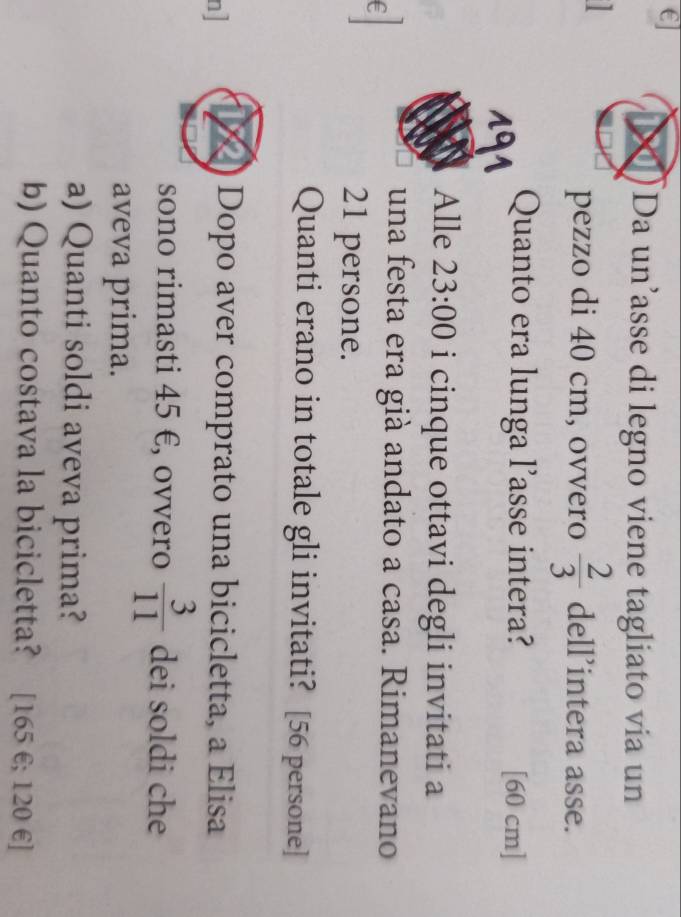 €] 
Da un’asse di legno viene tagliato via un 
1 
pezzo di 40 cm, ovvero  2/3  dell’intera asse. 
Quanto era lunga l’asse intera? [ 60 cm ] 
191 
Alle 23:00 i cinque ottavi degli invitati a 
una festa era già andato a casa. Rimanevano 
E
21 persone. 
Quanti erano in totale gli invitati? [ 56 persone] 
n] 
Dopo aver comprato una bicicletta, a Elisa 
sono rimasti 45 €, ovvero  3/11  dei soldi che 
aveva prima. 
a) Quanti soldi aveva prima? 
b) Quanto costava la bicicletta? [ 165 €; 120 € ]