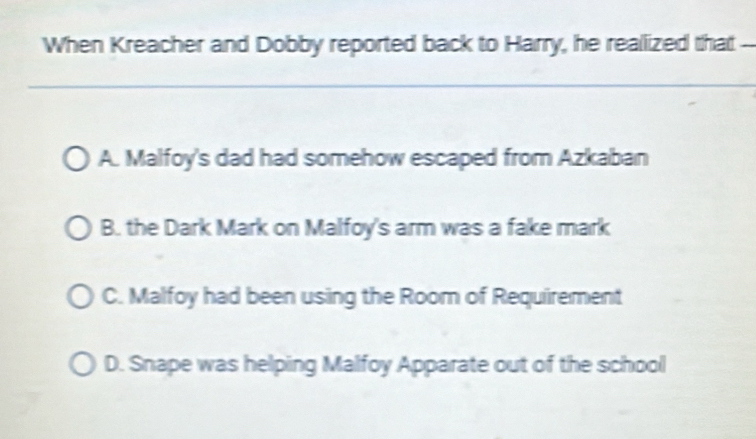 When Kreacher and Dobby reported back to Harry, he reallized that --
A. Malfoy's dad had somehow escaped from Azkaban
B. the Dark Mark on Malfoy's arm was a fake mark
C. Malfoy had been using the Room of Requirement
D. Snape was helping Malfoy Apparate out of the school