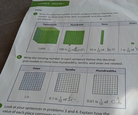 Solve
Write the missing number in each sentence below the base-ten
models to show how ones, tens, hundreds, and thousands
s
_
Write the missing number in each sentence below the decimal
grid models to show how hundredths, tenths, and ones are related.
Ones Tenths Hundredths
1.0 0.1 is  1/10  of_ _. 0.01 is  1/10  of_
Look at your sentences in problems 3 and 4. Explain how the
value of each place compare