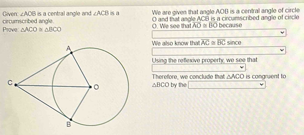 Given: ∠ AOB is a central angle and ∠ ACB is a We are given that angle AOB is a central angle of circle 
circumscribed angle. O and that angle ACB is a circumscribed angle of circle 
Prove: △ ACO≌ △ BCO O. We see that overline AO≌ overline BO because 
We also know that overline AC≌ overline BCsin ce
Using the reflexive property, we see that 
Therefore, we conclude that △ ACO is congruent to
△ BCO by the □.