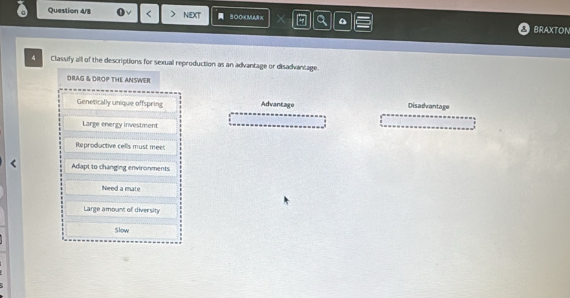 Question 4/8 < nEXt BOOKMARK X
braxton
Classify all of the descriptions for sexual reproduction as an advantage or disadvantage.
DRAG & DROP THE ANSWER
 Genetically unique offspring Advantage Disadvantage
Large energy investment
Reproductive cells must meet
Adapt to changing environments
Need a mate
Large amount of diversity
Slow