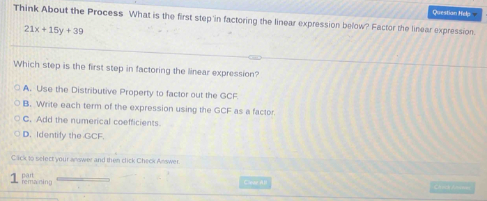 Question Help
Think About the Process What is the first step in factoring the linear expression below? Factor the linear expression.
21x+15y+39
Which step is the first step in factoring the linear expression?
A. Use the Distributive Property to factor out the GCF.
B. Write each term of the expression using the GCF as a factor.
C. Add the numerical coefficients.
D. Identify the GCF.
Click to select your answer and then click Check Answer.
part
1 remaining Clear All Chack Araver