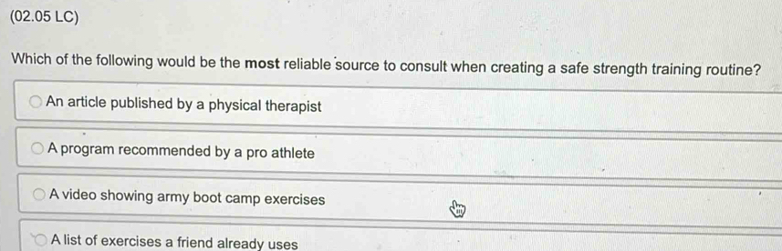 (02.05 LC)
Which of the following would be the most reliable source to consult when creating a safe strength training routine?
An article published by a physical therapist
A program recommended by a pro athlete
A video showing army boot camp exercises
A list of exercises a friend already uses