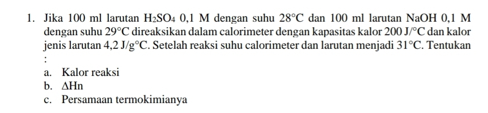 Jika 100 ml larutan H_2SO_4 0 , 1 M dengan suhu 28°C dan 100 ml larutan NaOH 0,1 M
dengan suhu 29°C direaksikan dalam calorimeter dengan kapasitas kalor 200J/^circ C dan kalor 
jenis larutan 4,2J/g°C. Setelah reaksi suhu calorimeter dan larutan menjadi 31°C. Tentukan 
: 
a. Kalor reaksi 
b. △ Hn
c. Persamaan termokimianya