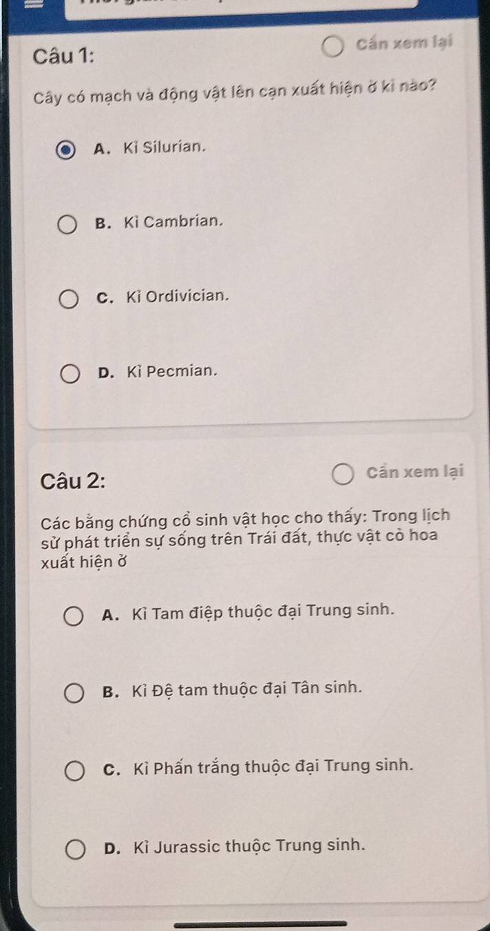 Cần xem lại
Câu 1:
Cây có mạch và động vật lên cạn xuất hiện ở ki nào?
A. Ki Silurian.
B. Kì Cambrian.
C. Ki Ordivician.
D. Kì Pecmian.
Câu 2:
Cần xem lại
Các bằng chứng cổ sinh vật học cho thấy: Trong lịch
sử phát triển sự sống trên Trái đất, thực vật cò hoa
xuất hiện ở
A. Kì Tam điệp thuộc đại Trung sinh.
B. Kỉ Đệ tam thuộc đại Tân sinh.
C. Kỉ Phấn trắng thuộc đại Trung sinh.
D. Kì Jurassic thuộc Trung sinh.