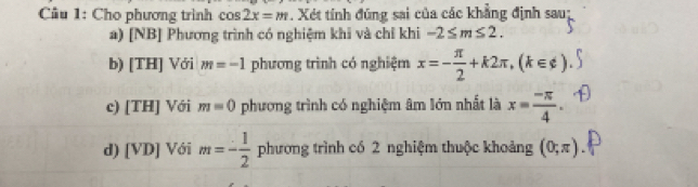 Cầu 1: Cho phương trình cos 2x=m. Xét tính đũng sai của các khẳng định sau;
a) [NB] Phương trình có nghiệm khi và chỉ khi -2≤ m≤ 2.
b) [TH] Với m=-1 phương trình có nghiệm x=- π /2 +k2π , (k∈ z)
c) [TH] Với m=0 phương trình có nghiệm âm lớn nhất là x= (-π )/4 .
d) [VD] Với m=- 1/2  phương trình có 2 nghiệm thuộc khoảng (0;π )