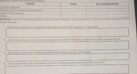 rec tons: Solva the to lawina problem 
P 
T 
orrect answer. pirections: Solve the following problems involving permutations and combinations. Show your wo 
1. How many ways can 4 people be arranged in a line from a group of 7 people? 
2. How many ways can 3 books be arranged on a shelf if there are 6 different books to choose from? 
3. How many ways can 5 different students be seated in a row of 5 chairs? 
4. How many ways can 3 people be chosen from a group of 8 people to form a team?