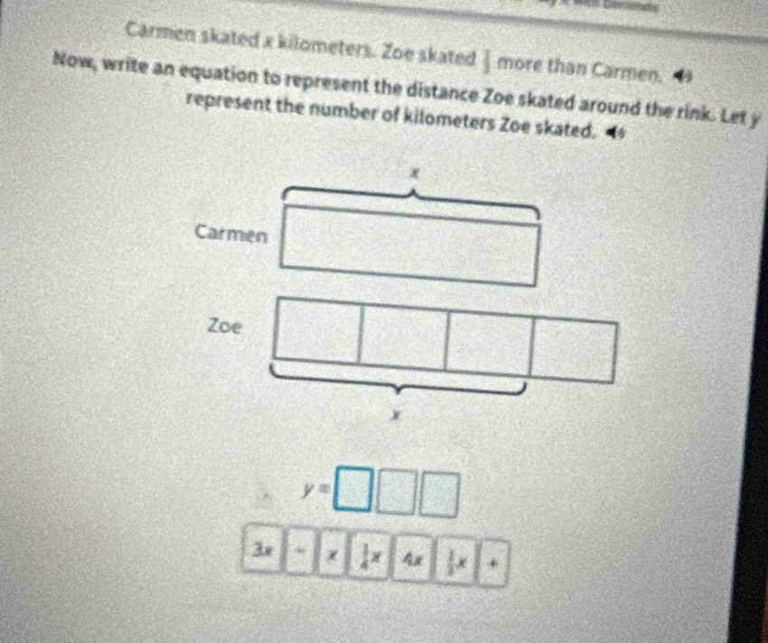 Carmen skated x kilometers. Zoe skated  more than Carmen. 
Now, write an equation to represent the distance Zoe skated around the rink. Let y
represent the number of kilometers Zoe skated.
x
Carmen 
Zoe
x
y=□ □
3x  1/4 x 4x  1/2 x^