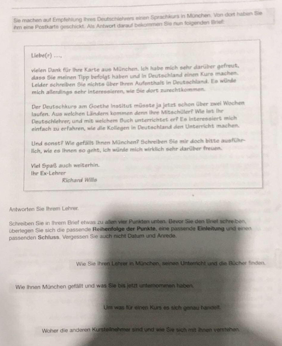 Sie machen auf Empfehlung Ihres Deutschlehrers einen Sprachkurs in München. Von dort haben Sie
ihm eine Postkarte geschickt. Als Antwort darauf bekommen Sie nun folgenden Brief
Liebe(r) ...,
vielen Dank für Ihre Karte aus München. Ich habe mich sehr darüber gefreut,
dass Sie meinen Tipp befolgt haben und in Deutschland einen Kurs machen.
Leider schreiben Sie nichts über Ihren Aufenthalt in Deutschland. Es würde
mich allerdings sehr interessieren, wie Sie dort zurechtkommen.
Der Deutschkurs am Goethe Institut müsste ja jetzt schon über zwei Wochen
laufen. Aus welchen Ländern kommen denn ihre Mitschüler? Wie ist ihr
Deutschlehrer, und mit welchem Buch unterrichtet er? Es interessiert mich
einfach zu erfahren, wie die Kollegen in Deutschland den Unterricht machen.
Und sonst? Wie gefällt Ihnen München? Schreiben Sie mir doch bitte ausführ-
lich, wie es Ihnen so geht, ich würde mich wirklich sehr darüber freuen.
Viel Spaß auch weiterhin.
Ihr Ex-Lehrer
Richard Wills
Antworten Sie Ihrem Lehrer.
Schreiben Sie in Ihrem Brief etwas zu allen vier Punkten unten. Bevor Sie den Brief schreiben,
überlegen Sie sich die passende Reihenfolge der Punkte, eine passende Einleitung und einen
passenden Schluss. Vergessen Sie auch nicht Datum und Anrede.
Wie Sie Ihren Lehrer in München, seinen Unterricht und die Bücher finden.
Wie Ihnen München gefällt und was Sie bis jetzt unternommen haben.
Um was für einen Kurs es sich genau handelt.
Woher die anderen Kursteilnehmer sind und wie Sie sich mit ihnen verstehen.