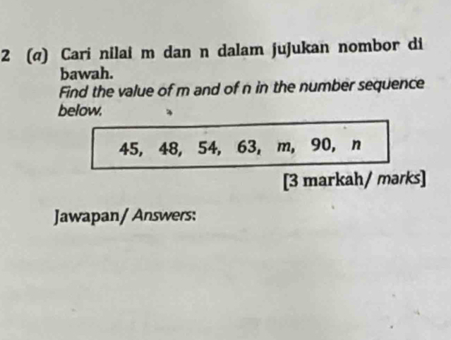 2 (@) Cari nilai m dan n dalam jujukan nombor di 
bawah. 
Find the value of m and of n in the number sequence 
below.
45, 48, 54, 63, m, 90, n
[3 markah/ mərks] 
Jawapan/ Answers: