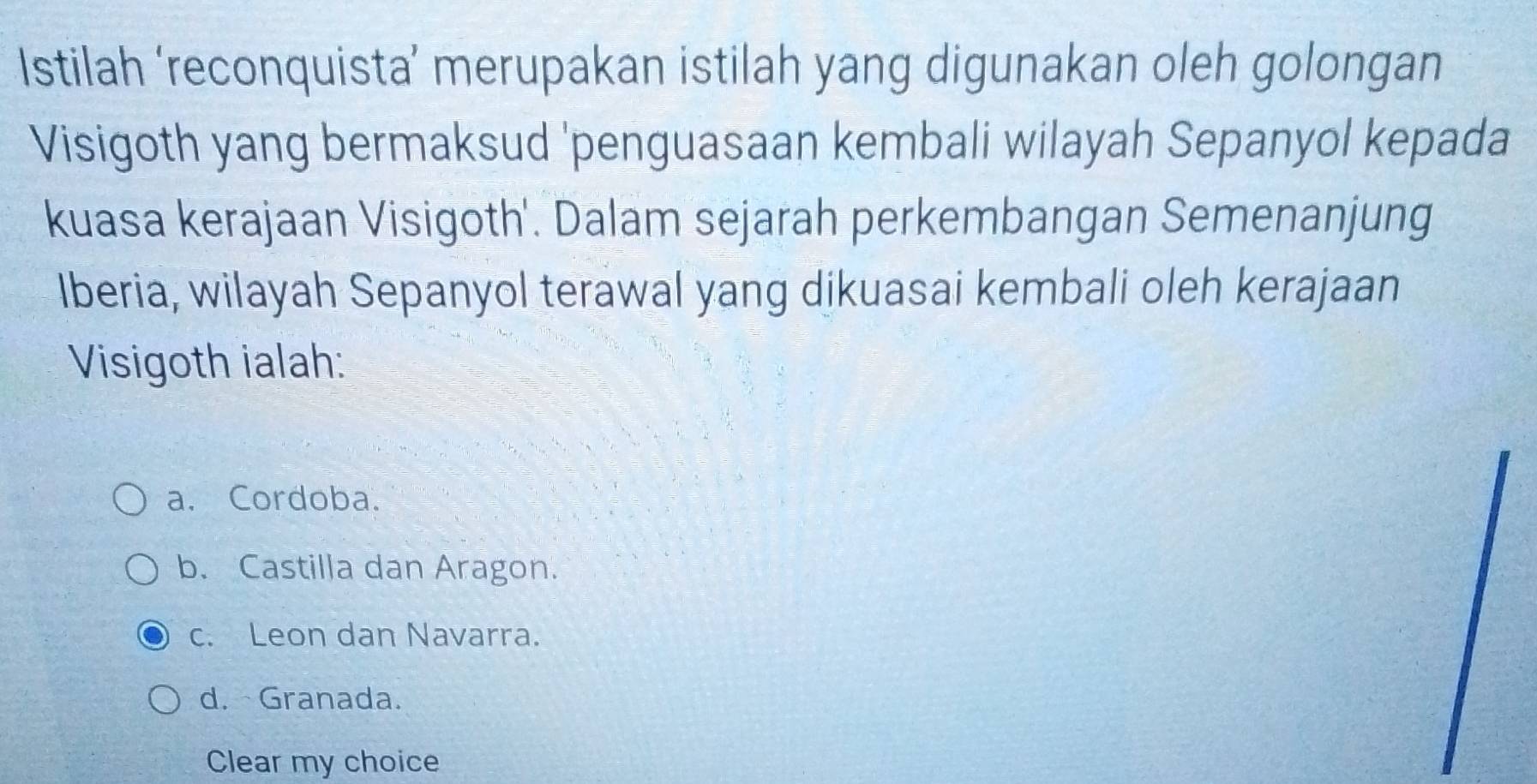 Istilah ‘reconquista’ merupakan istilah yang digunakan oleh golongan
Visigoth yang bermaksud 'penguasaan kembali wilayah Sepanyol kepada
kuasa kerajaan Visigoth'. Dalam sejarah perkembangan Semenanjung
Iberia, wilayah Sepanyol terawal yang dikuasai kembali oleh kerajaan
Visigoth ialah:
a. Cordoba.
b. Castilla dan Aragon.
c. Leon dan Navarra.
d. Granada.
Clear my choice