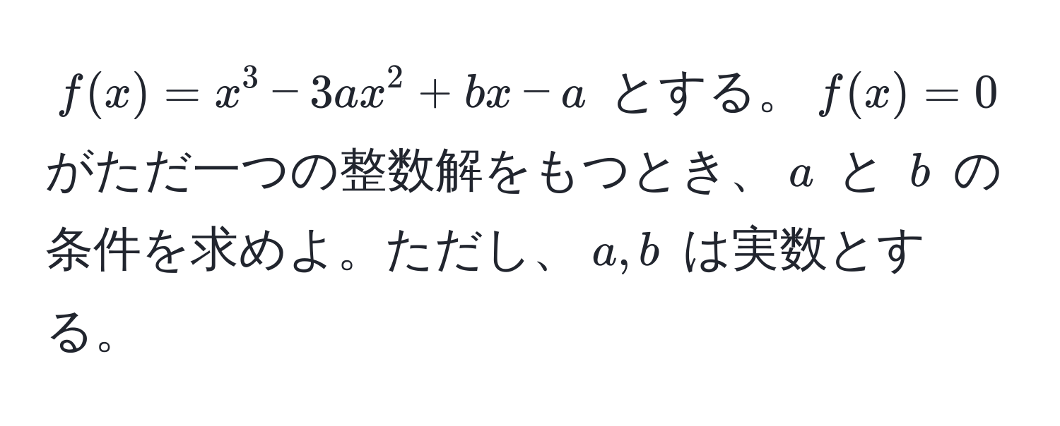 $f(x) = x^3 - 3ax^2 + bx - a$ とする。$f(x) = 0$ がただ一つの整数解をもつとき、$a$ と $b$ の条件を求めよ。ただし、$a, b$ は実数とする。