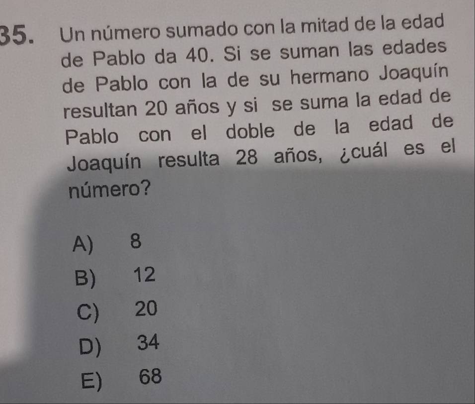 Un número sumado con la mitad de la edad
de Pablo da 40. Si se suman las edades
de Pablo con la de su hermano Joaquín
resultan 20 años y si se suma la edad de
Pablo con el doble de la edad de
Joaquín resulta 28 años, ¿cuál es el
número?
A) 8
B) 12
C) 20
D) 34
E) 68