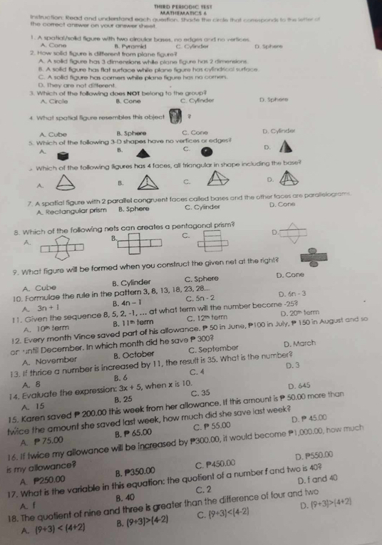 THIRD PERIODIC TEST  M a t H e M  a t  C s  
Instruction: Read and understand each question, Shade the circle that comesponds to the letter of
the correct answer on your answer sheet.
1. A spatial/solid figure with two circular bases, no edges and no vertices.
A. Cone B. Pyramid
2. How solid figure is different from plane figure? C. Cylinder D. Sphere
A. A soilid figure has 3 dimensions while plane figure has 2 dimensions.
B. A solid figure has flat surface while plane figure has cylindrical surface.
C. A solid figure has corners while plane figure has no corners.
D. They are not different
3. Which of the following does NOT belong to the group? D. Sphere
A. Circle B. Cone C. Cylinder
4. What spatial figure resembles this object
A. Cube B. Sphere C. Cone D. Cylinder
5. Which of the following 3-D shapes have no verfices or edges?
A. B. C. D.
Which of the tollowing figures has 4 faces, all triangular in shape including the base?
A. B. C. D.
7. A spatial figure with 2 parallel congruent faces called bases and the other faces are parallelograms.
A. Rectangular prism B. Sphere C. Cylinder D. Cone
8. Which of the following nets can creates a pentagonal prism?
A.
B. C. D.
9. What figure will be formed when you construct the given net at the right?
A. Cube B. Cylinder C. Sphere D. Cone
10. Formulae the rule in the pattern 3, 8, 13, 18, 23, 28...
A 3n+1 B. 4n-1 C. 5n-2 D. 6n-3
I 1. Given the sequence 8, 5, 2, -1, ... at what term will the number become -25? term
A. 10° term B. 11^(th) term C. 12h term D. 20^(th)
12. Every month Vince saved part of his allowance. P 50 in June, P100 in July, P 150 in August and so
on until December. In which month did he save P 300 D. March
A. November B. October C. September
13. If thrice a number is increased by 11, the result is 35. What is the number? D. 3
A. 8 B. 6 C.4
14. Evaluate the expression: 3x+5 , when x is 10.
A. 15 B. 25 C. 35 D. 645
15. Karen saved P 200.00 this week from her allowance. If this amount is P 50.00 more than
twice the amount she saved last week, how much did she save last week? D.  45.00
A、 75.00 B.  65.00 C.ρ55.00
16. If twice my allowance will be increased by P300.00, it would become P1,000.00, how much
is my allowance?
A. P250.00 B. 350.00 C. P450.00 D. P550.00
D. f and 40
17. What is the variable in this equation: the quotient of a number f and two is 40?
A. f B. 40 C. 2
18. The quotient of nine and three is greater than the difference of four and two
A. (9+3) B. (9+3)>(4-2) C. (9+3) D. (9+3)>(4+2)