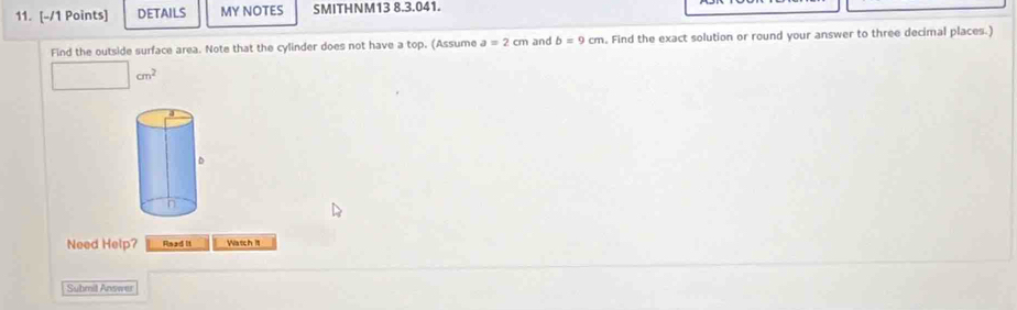 DETAILS MY NOTES SMITHNM13 8.3.041. 
Find the outside surface area. Note that the cylinder does not have a top. (Assume a=2cm and b=9cm. Find the exact solution or round your answer to three decimal places.)
□ cm^2
Need Help? Read it Watch 1t 
Submit Answer