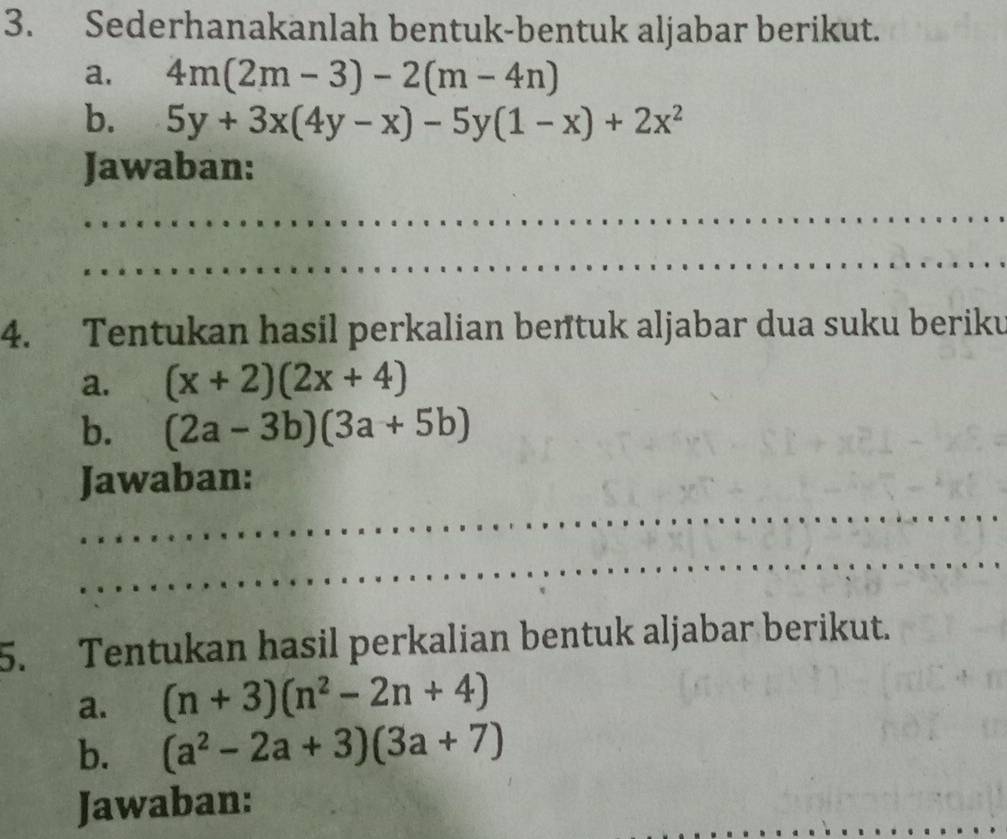 Sederhanakanlah bentuk-bentuk aljabar berikut. 
a. 4m(2m-3)-2(m-4n)
b. 5y+3x(4y-x)-5y(1-x)+2x^2
Jawaban: 
_ 
_ 
4. Tentukan hasil perkalian bentuk aljabar dua suku beriku 
a. (x+2)(2x+4)
b. (2a-3b)(3a+5b)
_ 
Jawaban: 
_ 
5. Tentukan hasil perkalian bentuk aljabar berikut. 
a. (n+3)(n^2-2n+4)
b. (a^2-2a+3)(3a+7)
_ 
Jawaban: