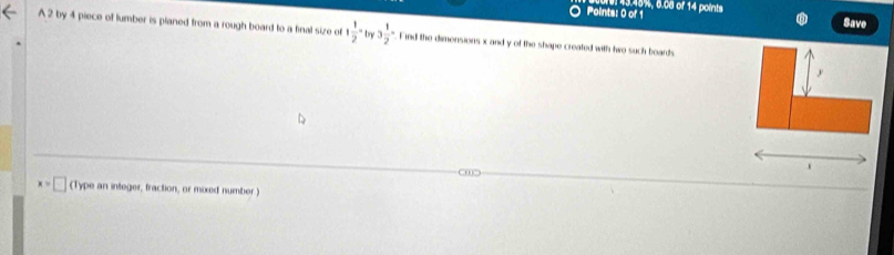 13.48%, 6.08 of 14 points 
Save 
A 2 by 4 piece of lumber is planed from a rough board to a final size of 1 1/2 -by3 1/2 - Find the dimensions x and y of the shape created with two such boards
y
0
x=□ (Type an integer, fraction, or mixed number)