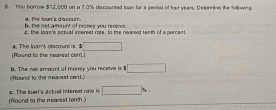 You borrow $12,000 on a 7.0% discounted loan for a period of four years. Determine the following: 
a. the loan's discount. 
b. the net amount of money you receive. 
c. the loan's actual interest rate, to the nearest tenth of a percent. 
a. The loan's discount is $
(Round to the nearest cent.) 
b. The net amount of money you receive is $
(Round to the nearest cent.) 
c. The loan's actual interest rate is 
(Round to the nearest tenth.)