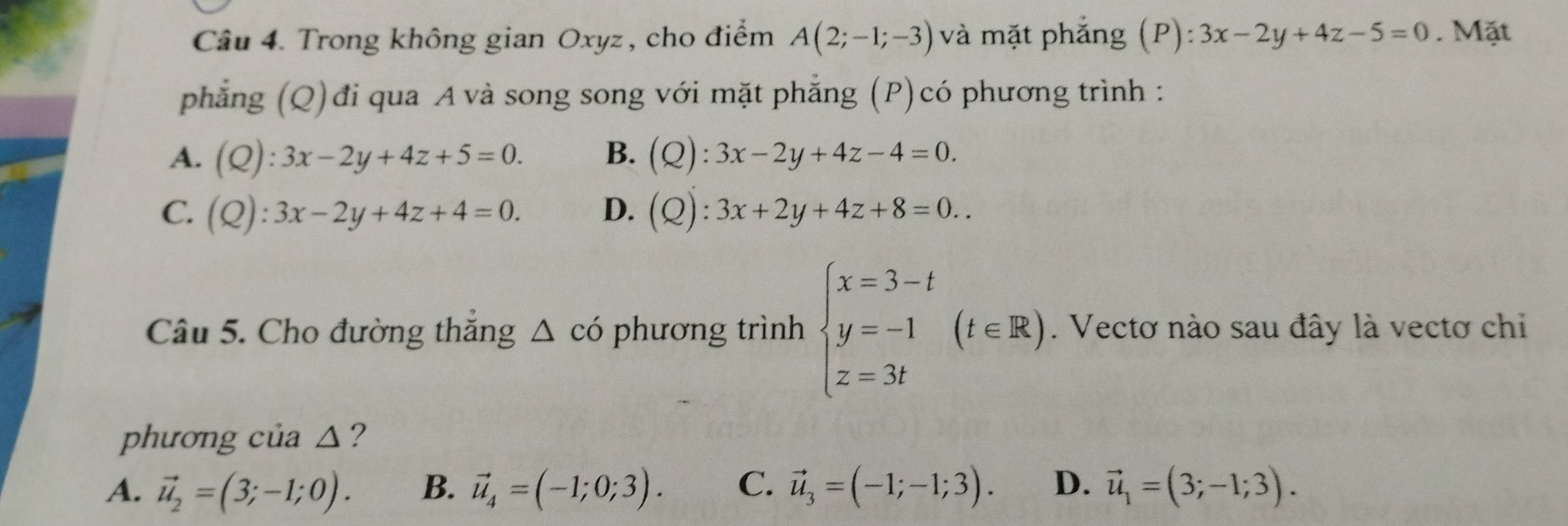 Trong không gian Oxyz, cho điểm A(2;-1;-3) và mặt phắng a (P):3x-2y+4z-5=0. Mặt
phẳng (Q)đi qua A và song song với mặt phẳng (P)có phương trình :
A. (Q):3x-2y+4z+5=0. B. (Q):3x-2y+4z-4=0.
C. (Q):3x-2y+4z+4=0. D. (Q):3x+2y+4z+8=0.. 
Câu 5. Cho đường thắng △ cdot 0 phương trình beginarrayl x=3-t y=-1 z=3tendarray.  (t∈ R). Vectơ nào sau đây là vectơ chi
phương của △ ?
A. vector u_2=(3;-1;0). B. vector u_4=(-1;0;3). C. vector u_3=(-1;-1;3). D. vector u_1=(3;-1;3).