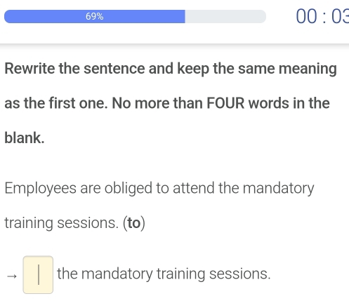 69% 00:03 
Rewrite the sentence and keep the same meaning 
as the first one. No more than FOUR words in the 
blank. 
Employees are obliged to attend the mandatory 
training sessions. (to) 
to □ the mandatory training sessions.