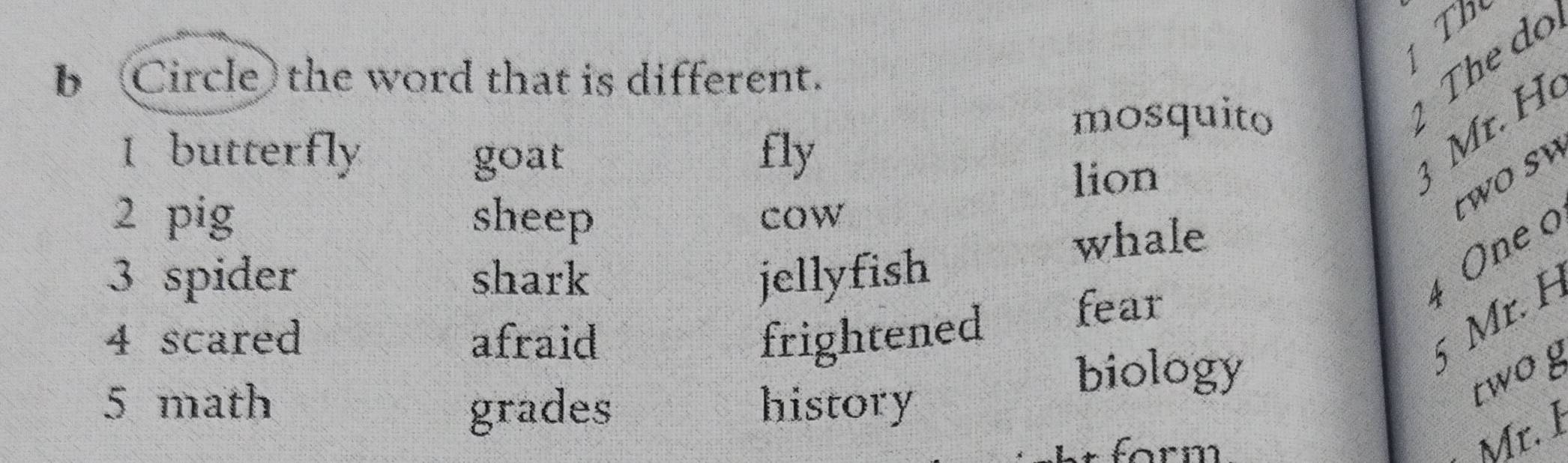 Th
The do
b Circle the word that is different.
mosquito
1 butterfly fly
goat
lion
r. H 
2 pig sheep cow
t w o sw
whale
3 spider shark jellyfish
4 One o
4 scared afraid frightened
fear
6 Mr. F
5 math history
biology
grades
twoy
form
Mr. 1