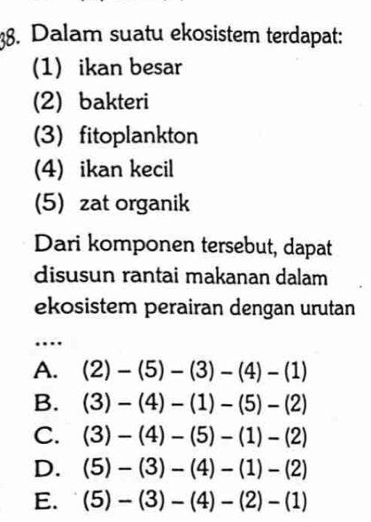 Dalam suatu ekosistem terdapat:
(1) ikan besar
(2) bakteri
(3) fitoplankton
(4) ikan kecil
(5) zat organik
Dari komponen tersebut, dapat
disusun rantai makanan dalam
ekosistem perairan dengan urutan
…
A. (2)-(5)-(3)-(4)-(1)
B. (3)-(4)-(1)-(5)-(2)
C. (3)-(4)-(5)-(1)-(2)
D. (5)-(3)-(4)-(1)-(2)
E. (5)-(3)-(4)-(2)-(1)